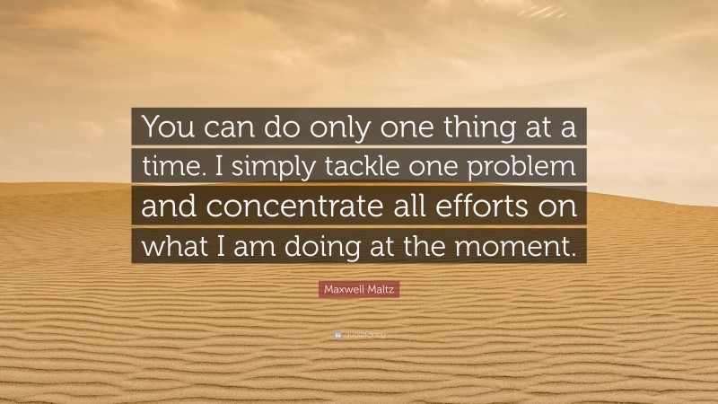 Maxwell Maltz Quote: “You can do only one thing at a time. I simply tackle one problem and concentrate all efforts on what I am doing at the moment.”