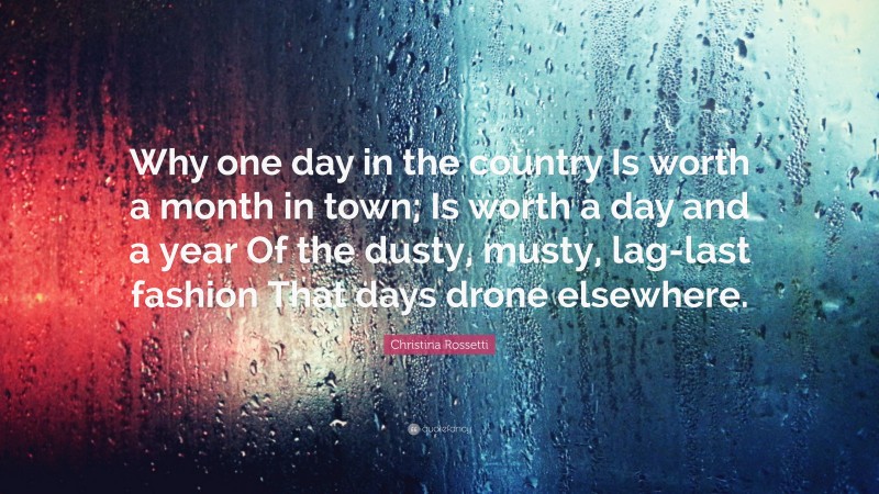 Christina Rossetti Quote: “Why one day in the country Is worth a month in town; Is worth a day and a year Of the dusty, musty, lag-last fashion That days drone elsewhere.”