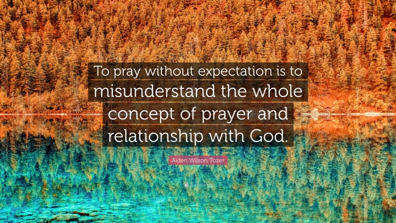 Aiden Wilson Tozer Quote: “To pray without expectation is to misunderstand the whole concept of prayer and relationship with God.”