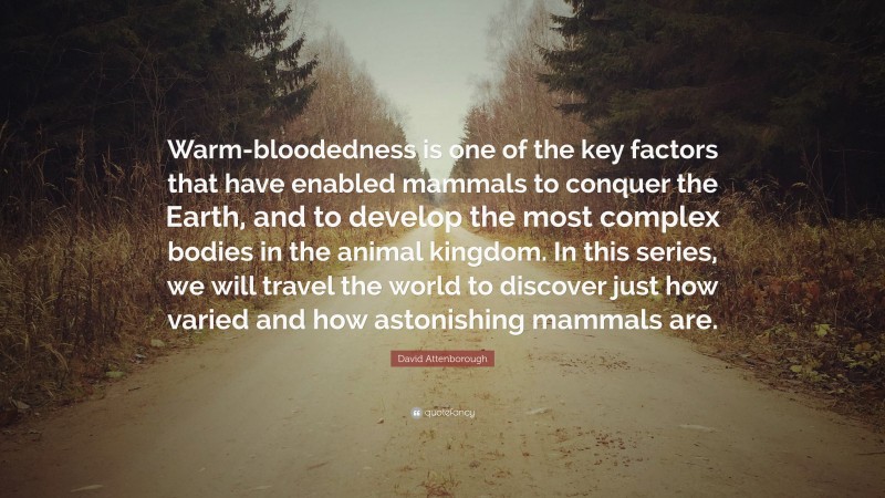 David Attenborough Quote: “Warm-bloodedness is one of the key factors that have enabled mammals to conquer the Earth, and to develop the most complex bodies in the animal kingdom. In this series, we will travel the world to discover just how varied and how astonishing mammals are.”