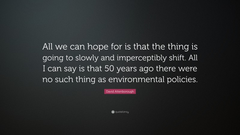 David Attenborough Quote: “All we can hope for is that the thing is going to slowly and imperceptibly shift. All I can say is that 50 years ago there were no such thing as environmental policies.”