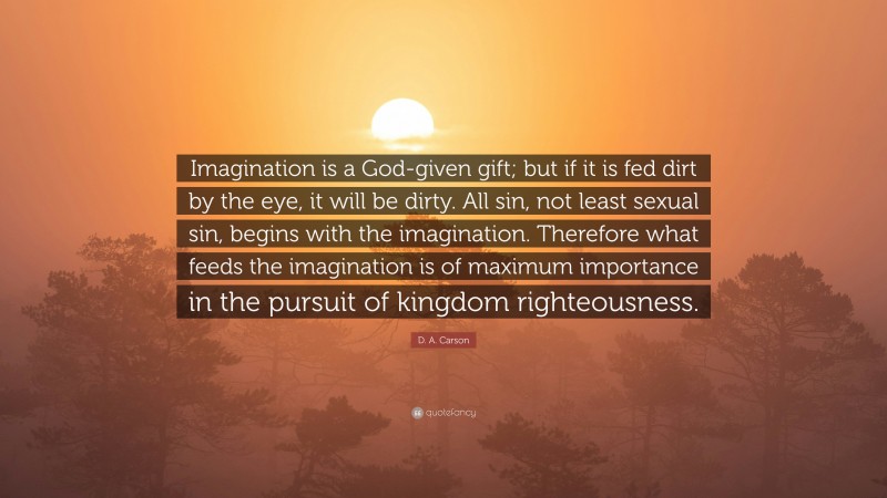 D. A. Carson Quote: “Imagination is a God-given gift; but if it is fed dirt by the eye, it will be dirty. All sin, not least sexual sin, begins with the imagination. Therefore what feeds the imagination is of maximum importance in the pursuit of kingdom righteousness.”