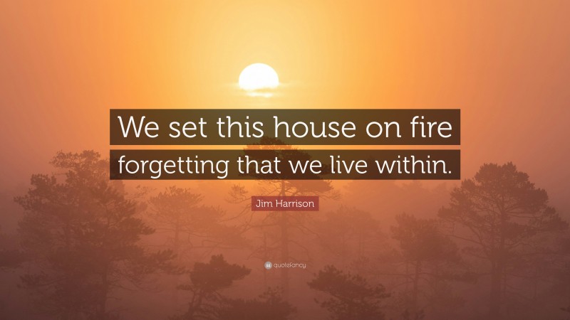 Jim Harrison Quote: “We set this house on fire forgetting that we live within.”