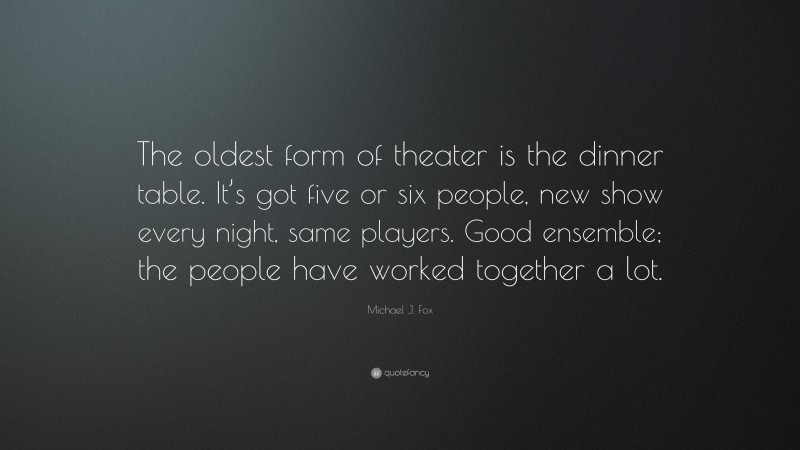 Michael J. Fox Quote: “The oldest form of theater is the dinner table. It’s got five or six people, new show every night, same players. Good ensemble; the people have worked together a lot.”