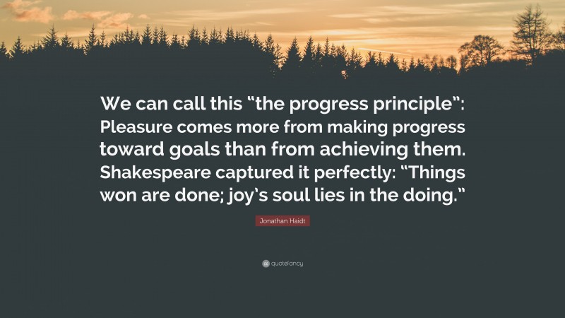 Jonathan Haidt Quote: “We can call this “the progress principle”: Pleasure comes more from making progress toward goals than from achieving them. Shakespeare captured it perfectly: “Things won are done; joy’s soul lies in the doing.””