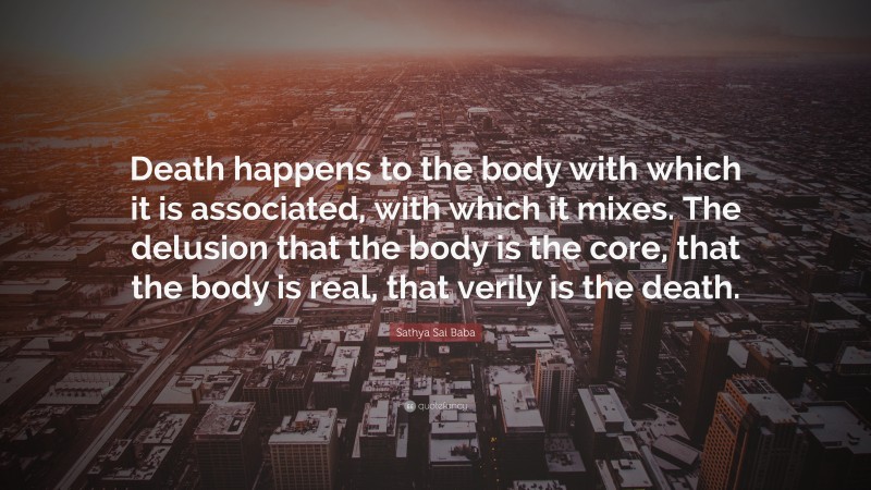 Sathya Sai Baba Quote: “Death happens to the body with which it is associated, with which it mixes. The delusion that the body is the core, that the body is real, that verily is the death.”
