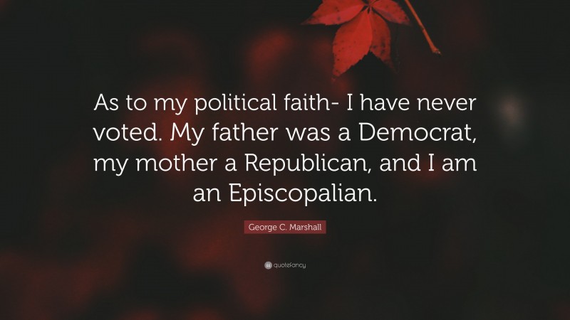George C. Marshall Quote: “As to my political faith- I have never voted. My father was a Democrat, my mother a Republican, and I am an Episcopalian.”