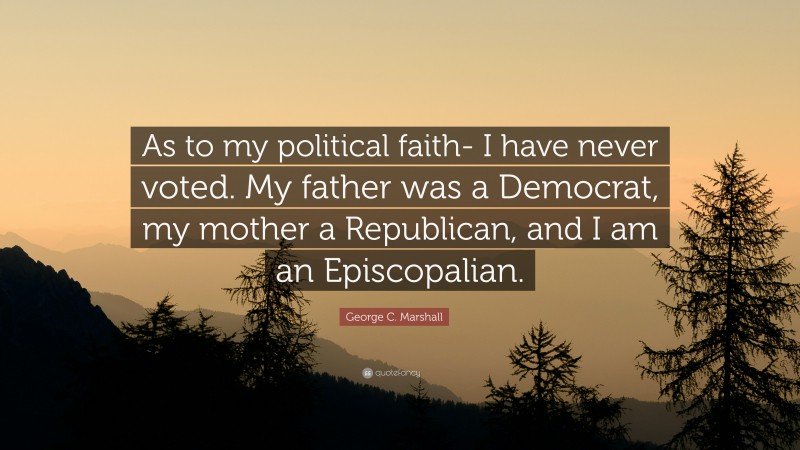 George C. Marshall Quote: “As to my political faith- I have never voted. My father was a Democrat, my mother a Republican, and I am an Episcopalian.”