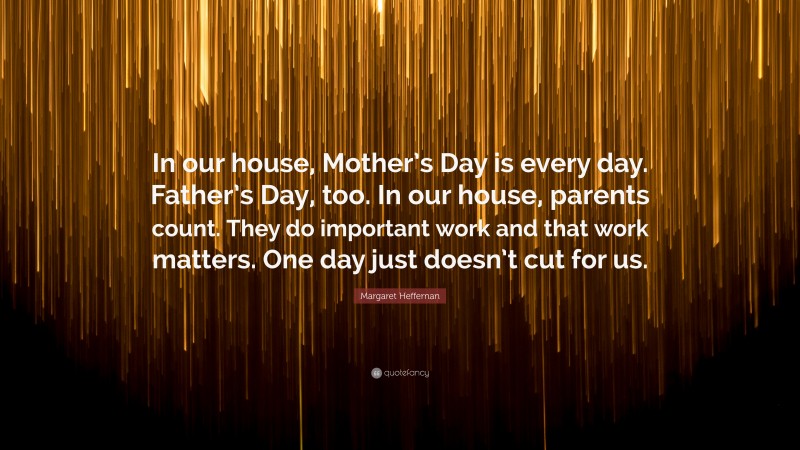 Margaret Heffernan Quote: “In our house, Mother’s Day is every day. Father’s Day, too. In our house, parents count. They do important work and that work matters. One day just doesn’t cut for us.”