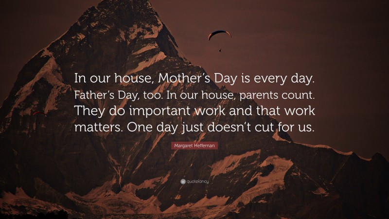 Margaret Heffernan Quote: “In our house, Mother’s Day is every day. Father’s Day, too. In our house, parents count. They do important work and that work matters. One day just doesn’t cut for us.”