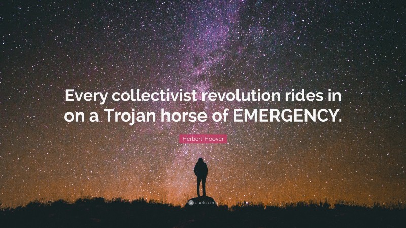 Herbert Hoover Quote: “Every collectivist revolution rides in on a Trojan horse of EMERGENCY.”