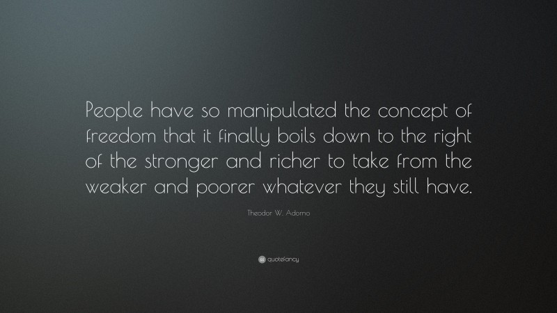 Theodor W. Adorno Quote: “People have so manipulated the concept of freedom that it finally boils down to the right of the stronger and richer to take from the weaker and poorer whatever they still have.”