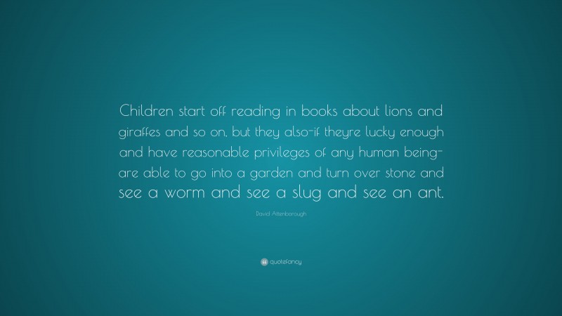 Reading Quotes: “Children start off reading in books about lions and giraffes and so on, but they also-if theyre lucky enough and have reasonable privileges of any human being-are able to go into a garden and turn over stone and see a worm and see a slug and see an ant.” — David Attenborough