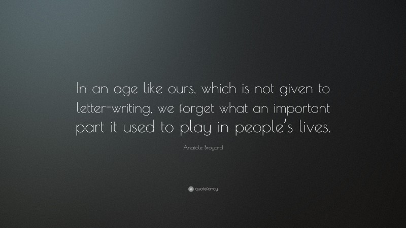Anatole Broyard Quote: “In an age like ours, which is not given to letter-writing, we forget what an important part it used to play in people’s lives.”