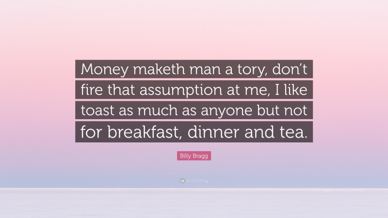 Billy Bragg Quote: “Money maketh man a tory, don’t fire that assumption at me, I like toast as much as anyone but not for breakfast, dinner and tea.”