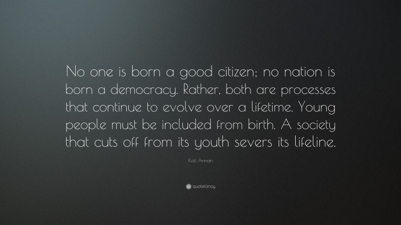 Kofi Annan Quote: “No one is born a good citizen; no nation is born a democracy. Rather, both are processes that continue to evolve over a lifetime. Young people must be included from birth. A society that cuts off from its youth severs its lifeline.”
