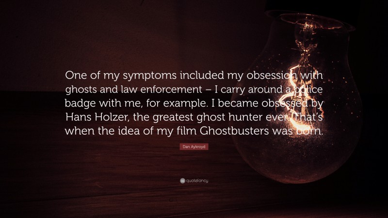Dan Aykroyd Quote: “One of my symptoms included my obsession with ghosts and law enforcement – I carry around a police badge with me, for example. I became obsessed by Hans Holzer, the greatest ghost hunter ever. That’s when the idea of my film Ghostbusters was born.”