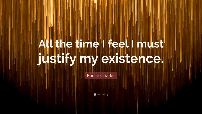 Prince Charles Quote: “All the time I feel I must justify my existence.”
