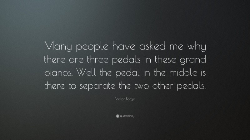 Victor Borge Quote: “Many people have asked me why there are three pedals in these grand pianos. Well the pedal in the middle is there to separate the two other pedals.”