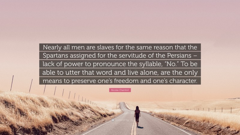 Nicolas Chamfort Quote: “Nearly all men are slaves for the same reason that the Spartans assigned for the servitude of the Persians – lack of power to pronounce the syllable, “No.” To be able to utter that word and live alone, are the only means to preserve one’s freedom and one’s character.”
