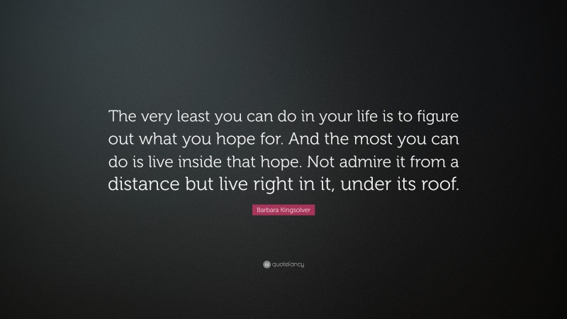Barbara Kingsolver Quote: “The very least you can do in your life is to figure out what you hope for. And the most you can do is live inside that hope. Not admire it from a distance but live right in it, under its roof.”
