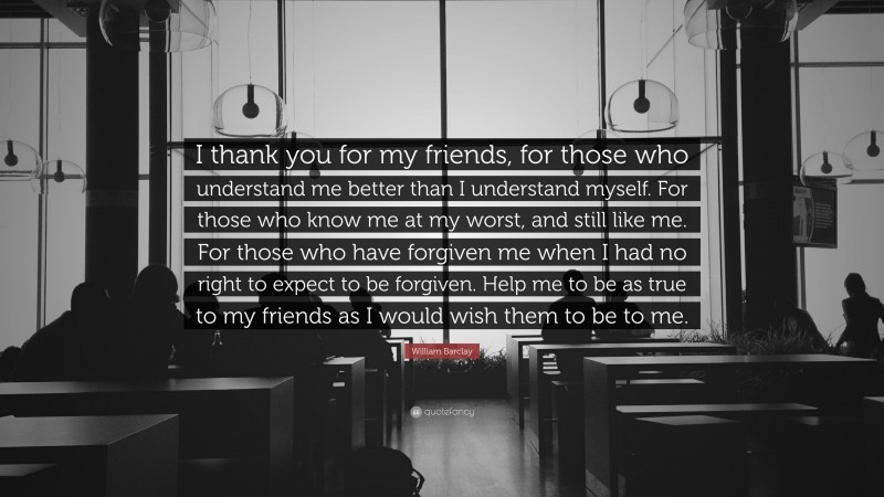 William Barclay Quote: “I thank you for my friends, for those who understand me better than I understand myself. For those who know me at my worst, and still like me. For those who have forgiven me when I had no right to expect to be forgiven. Help me to be as true to my friends as I would wish them to be to me.”