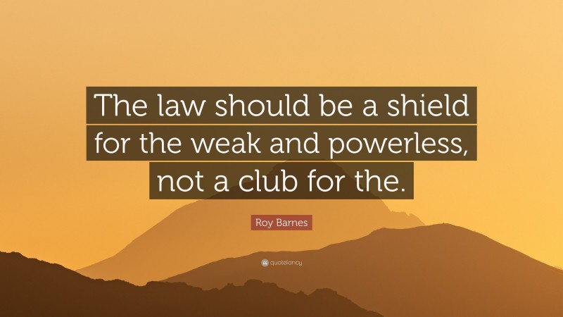 Roy Barnes Quote: “The law should be a shield for the weak and powerless, not a club for the.”