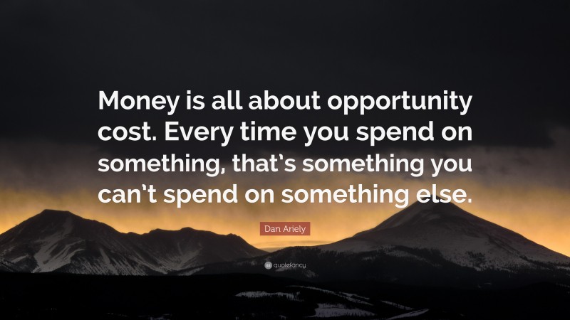 Dan Ariely Quote: “Money is all about opportunity cost. Every time you spend on something, that’s something you can’t spend on something else.”