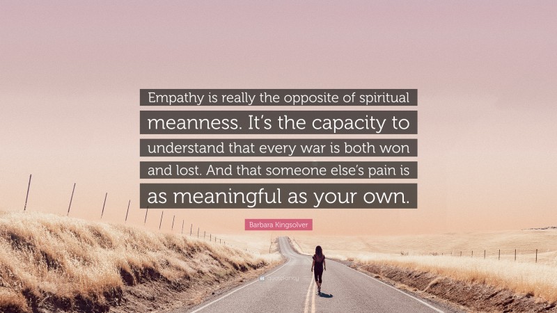 Barbara Kingsolver Quote: “Empathy is really the opposite of spiritual meanness. It’s the capacity to understand that every war is both won and lost. And that someone else’s pain is as meaningful as your own.”