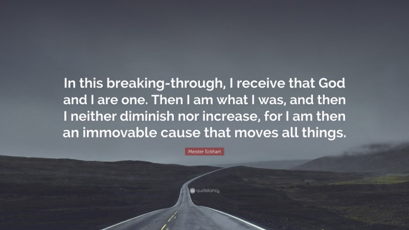 Meister Eckhart Quote: “In this breaking-through, I receive that God and I are one. Then I am what I was, and then I neither diminish nor increase, for I am then an immovable cause that moves all things.”
