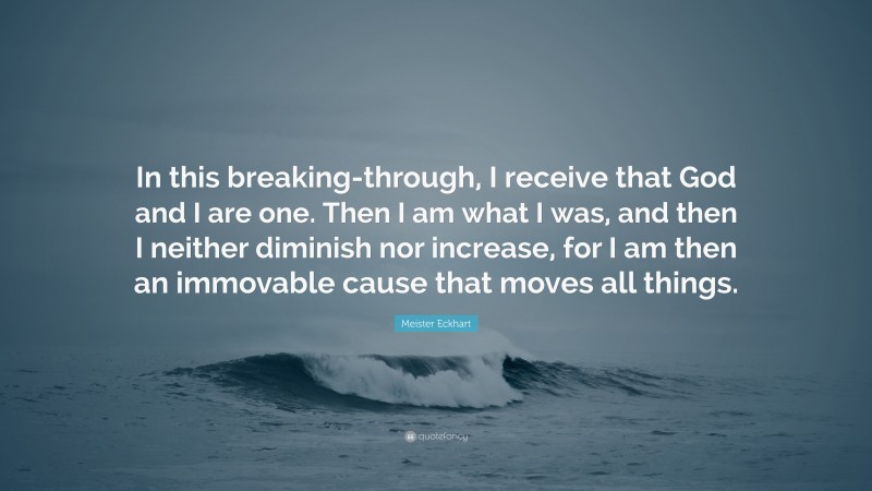 Meister Eckhart Quote: “In this breaking-through, I receive that God and I are one. Then I am what I was, and then I neither diminish nor increase, for I am then an immovable cause that moves all things.”