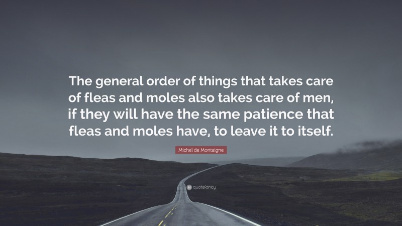 Michel de Montaigne Quote: “The general order of things that takes care of fleas and moles also takes care of men, if they will have the same patience that fleas and moles have, to leave it to itself.”