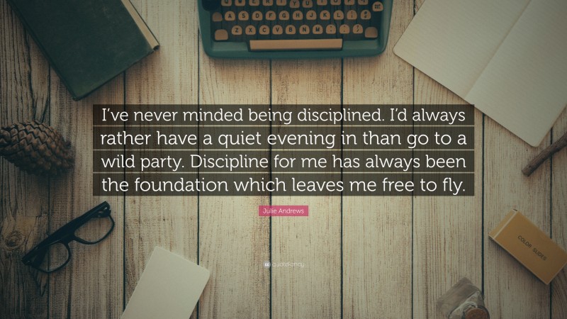 Julie Andrews Quote: “I’ve never minded being disciplined. I’d always rather have a quiet evening in than go to a wild party. Discipline for me has always been the foundation which leaves me free to fly.”