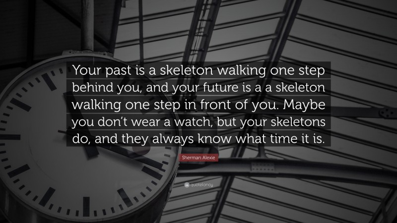 Sherman Alexie Quote: “Your past is a skeleton walking one step behind you, and your future is a a skeleton walking one step in front of you. Maybe you don’t wear a watch, but your skeletons do, and they always know what time it is.”