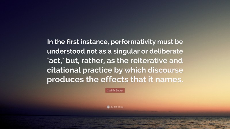 Judith Butler Quote: “In the first instance, performativity must be understood not as a singular or deliberate ‘act,’ but, rather, as the reiterative and citational practice by which discourse produces the effects that it names.”