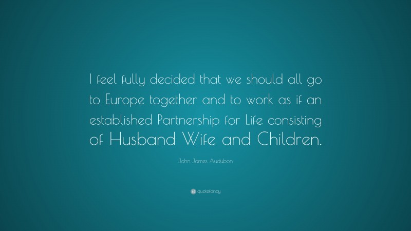 John James Audubon Quote: “I feel fully decided that we should all go to Europe together and to work as if an established Partnership for Life consisting of Husband Wife and Children.”