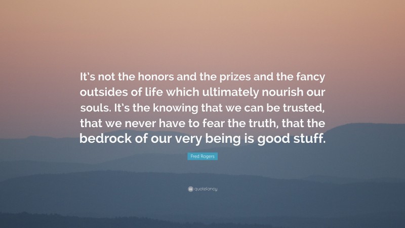 Fred Rogers Quote: “It’s not the honors and the prizes and the fancy outsides of life which ultimately nourish our souls. It’s the knowing that we can be trusted, that we never have to fear the truth, that the bedrock of our very being is good stuff.”