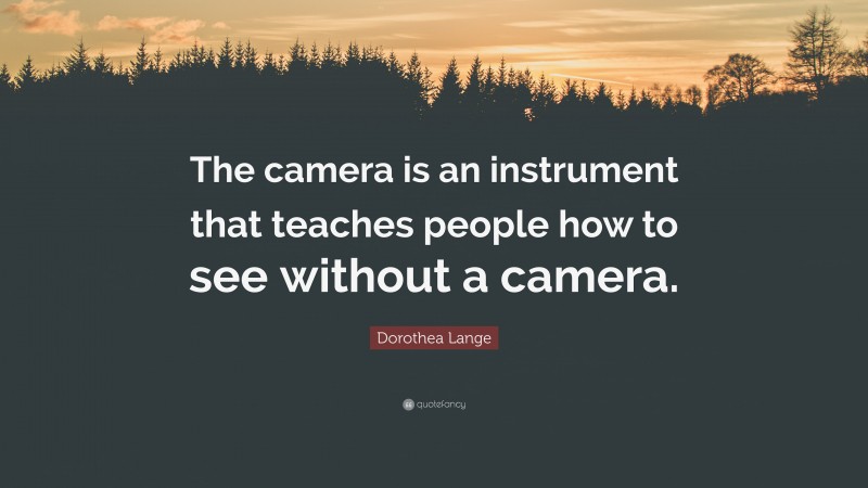 Dorothea Lange Quote: “The camera is an instrument that teaches people how to see without a camera.”