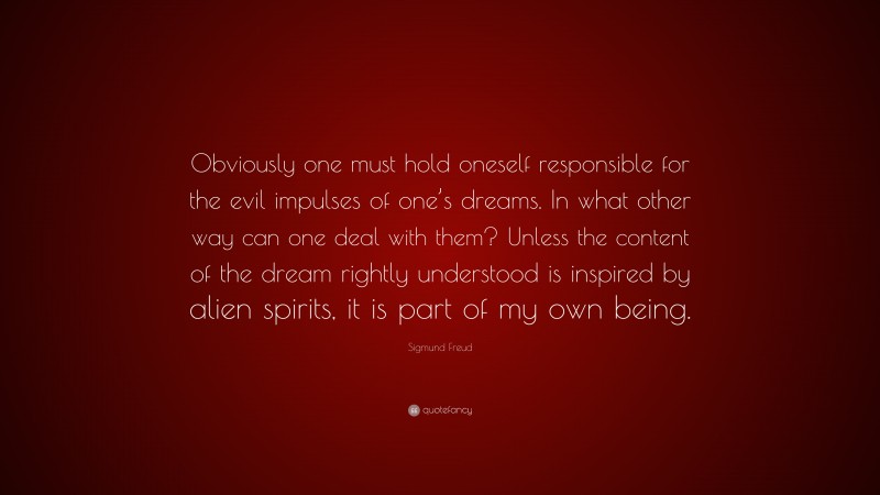Sigmund Freud Quote: “Obviously one must hold oneself responsible for the evil impulses of one’s dreams. In what other way can one deal with them? Unless the content of the dream rightly understood is inspired by alien spirits, it is part of my own being.”
