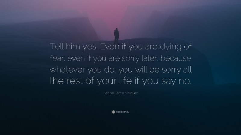 Gabriel Garcí­a Márquez Quote: “Tell him yes. Even if you are dying of fear, even if you are sorry later, because whatever you do, you will be sorry all the rest of your life if you say no.”