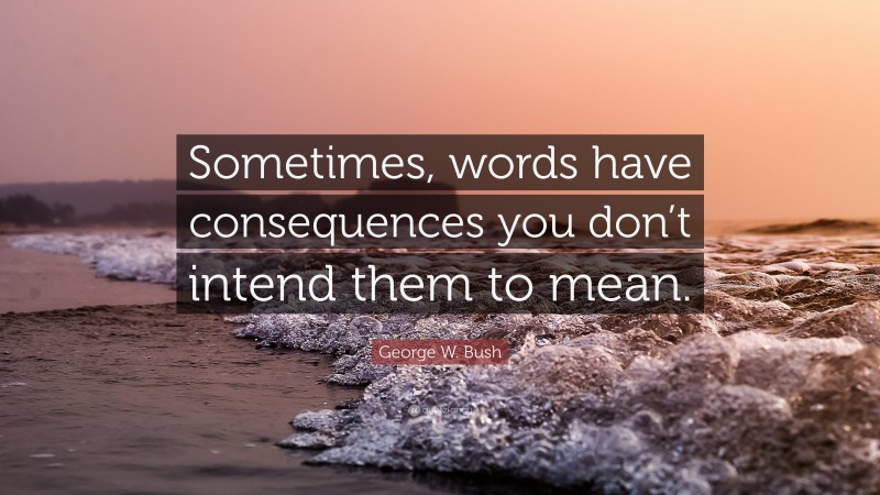 George W. Bush Quote: “Sometimes, words have consequences you don’t intend them to mean.”