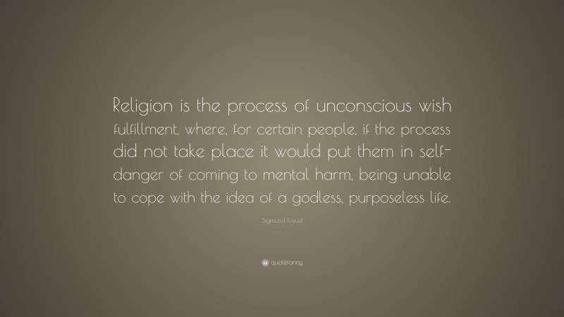 Sigmund Freud Quote: “Religion is the process of unconscious wish fulfillment, where, for certain people, if the process did not take place it would put them in self-danger of coming to mental harm, being unable to cope with the idea of a godless, purposeless life.”