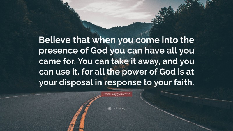 Smith Wigglesworth Quote: “Believe that when you come into the presence of God you can have all you came for. You can take it away, and you can use it, for all the power of God is at your disposal in response to your faith.”