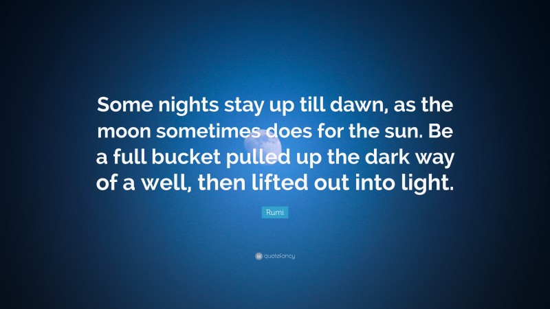 Rumi Quote: “Some nights stay up till dawn, as the moon sometimes does for the sun. Be a full bucket pulled up the dark way of a well, then lifted out into light.”