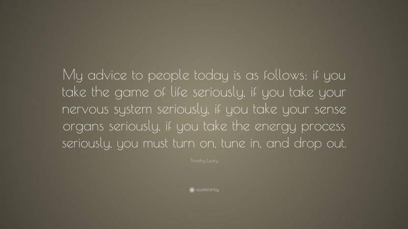 Timothy Leary Quote: “My advice to people today is as follows: if you take the game of life seriously, if you take your nervous system seriously, if you take your sense organs seriously, if you take the energy process seriously, you must turn on, tune in, and drop out.”