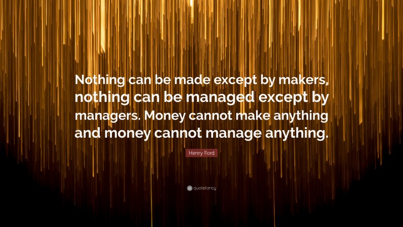 Henry Ford Quote: “Nothing can be made except by makers, nothing can be managed except by managers. Money cannot make anything and money cannot manage anything.”
