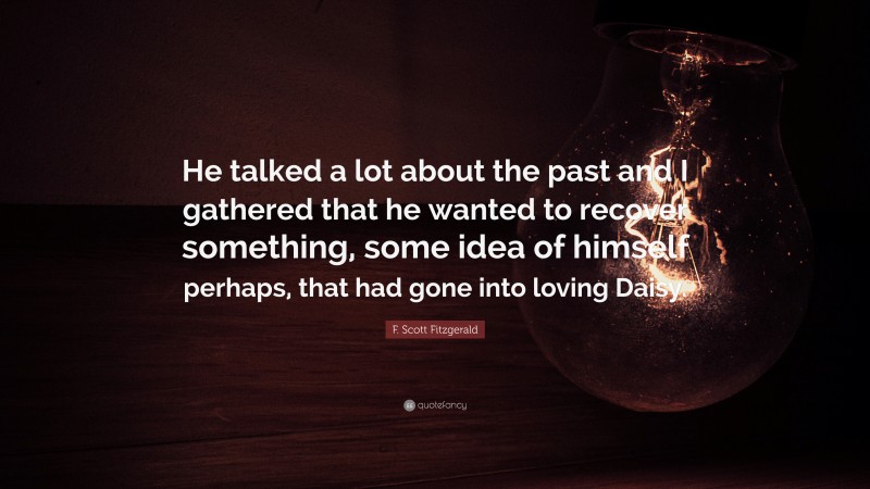 F. Scott Fitzgerald Quote: “He talked a lot about the past and I gathered that he wanted to recover something, some idea of himself perhaps, that had gone into loving Daisy.”