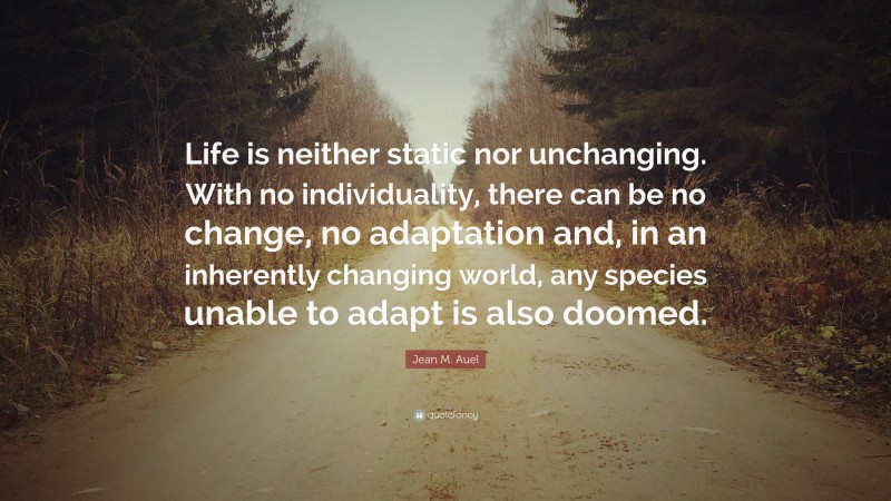 Jean M. Auel Quote: “Life is neither static nor unchanging. With no individuality, there can be no change, no adaptation and, in an inherently changing world, any species unable to adapt is also doomed.”