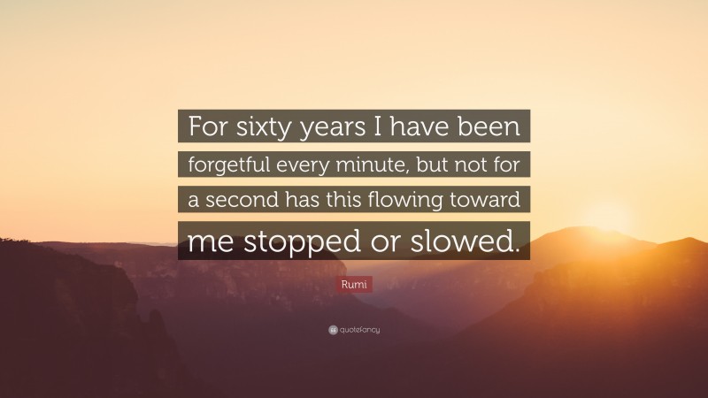 Rumi Quote: “For sixty years I have been forgetful every minute, but not for a second has this flowing toward me stopped or slowed.”