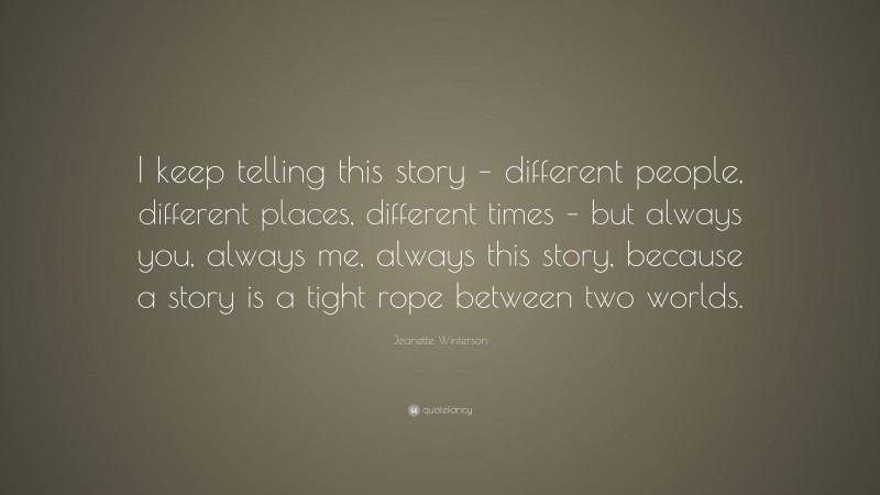 Jeanette Winterson Quote: “I keep telling this story – different people, different places, different times – but always you, always me, always this story, because a story is a tight rope between two worlds.”